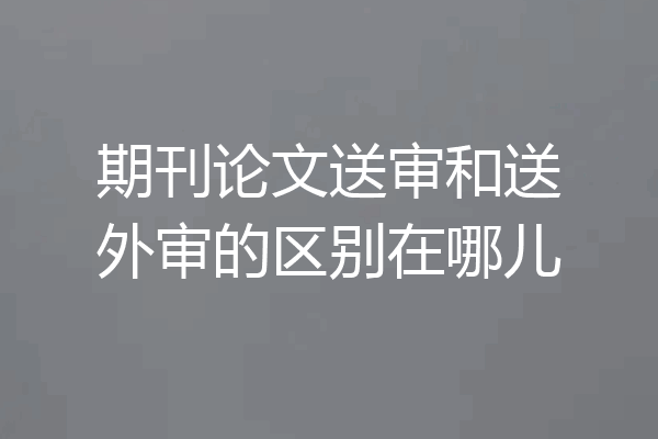 期刊论文送审和送外审的区别在哪儿