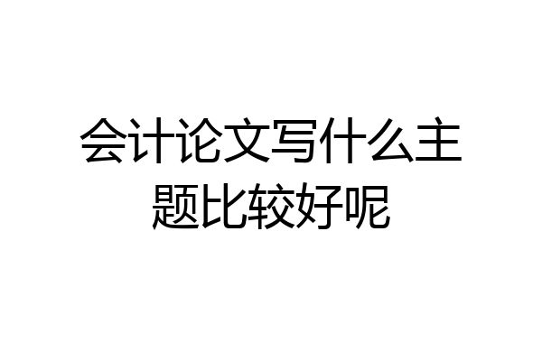 会计论文写什么主题比较好呢