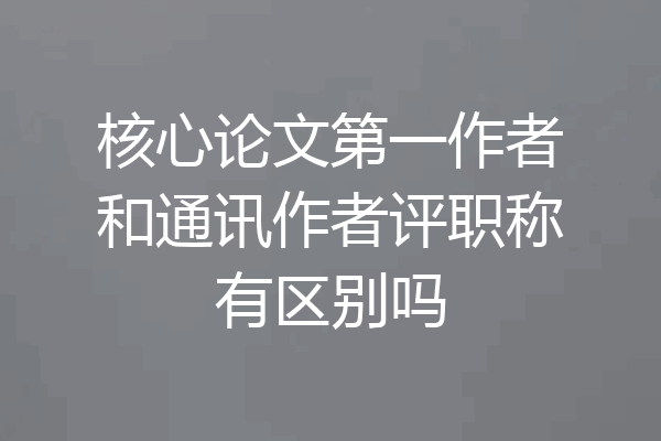 核心论文第一作者和通讯作者评职称有区别吗
