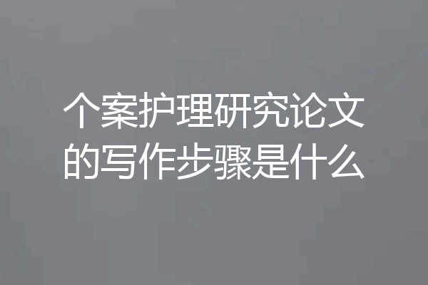 个案护理研究论文的写作步骤是什么