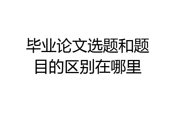 毕业论文选题和题目的区别在哪里