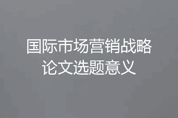 国际市场营销战略论文选题意义