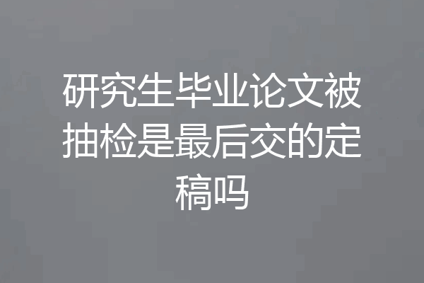 研究生毕业论文被抽检是最后交的定稿吗
