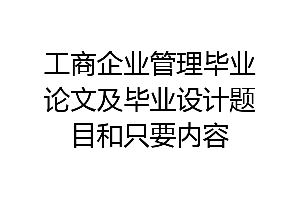 工商企业管理毕业论文及毕业设计题目和只要内容