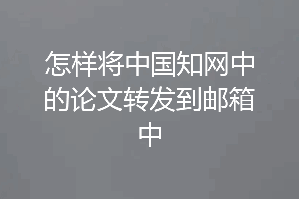 怎样将中国知网中的论文转发到邮箱中