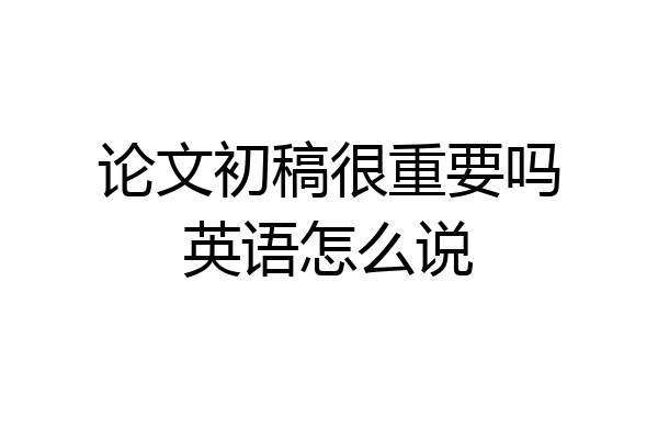 论文初稿很重要吗英语怎么说