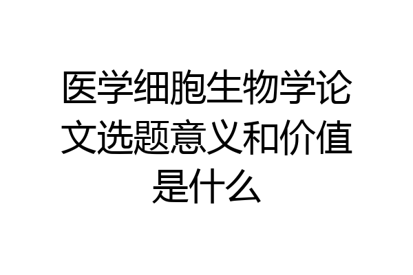 医学细胞生物学论文选题意义和价值是什么