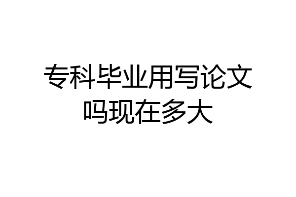 专科毕业用写论文吗现在多大