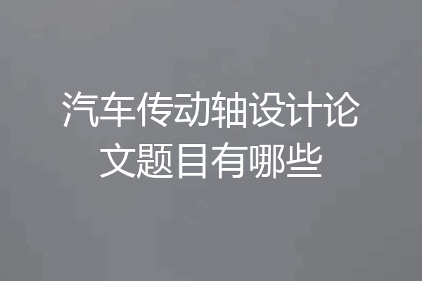 汽车传动轴设计论文题目有哪些
