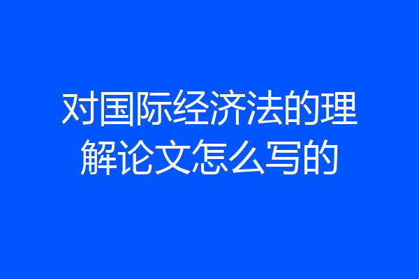 对国际经济法的理解论文怎么写的