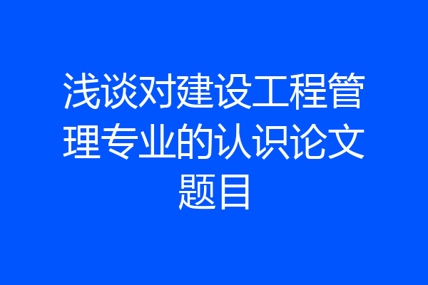 浅谈对建设工程管理专业的认识论文题目