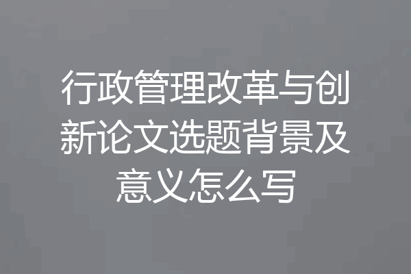 行政管理改革与创新论文选题背景及意义怎么写