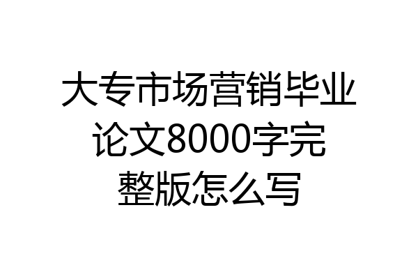 大专市场营销毕业论文8000字完整版怎么写
