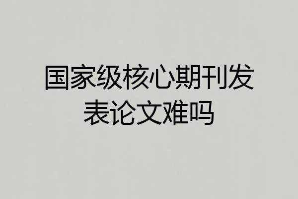 国家级核心期刊发表论文难吗