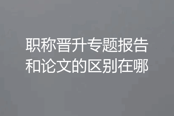 职称晋升专题报告和论文的区别在哪