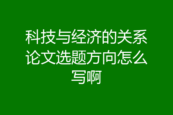 科技与经济的关系论文选题方向怎么写啊