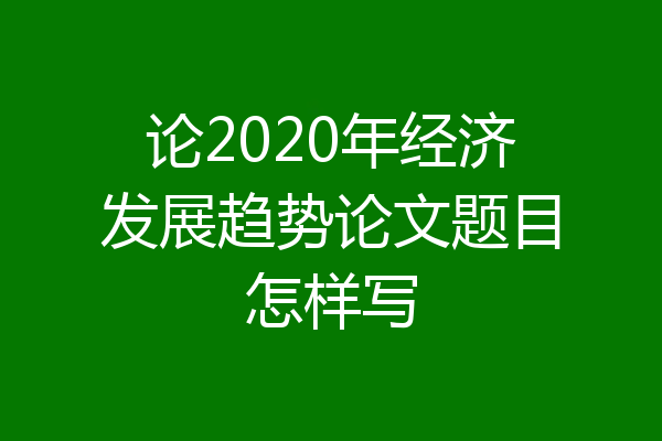 论2020年经济发展趋势论文题目怎样写