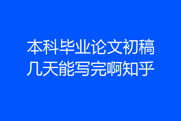 本科毕业论文初稿几天能写完啊知乎