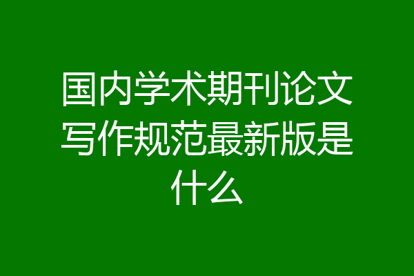 国内学术期刊论文写作规范最新版是什么