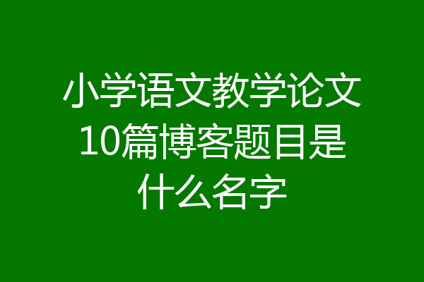 小学语文教学论文10篇博客题目是什么名字