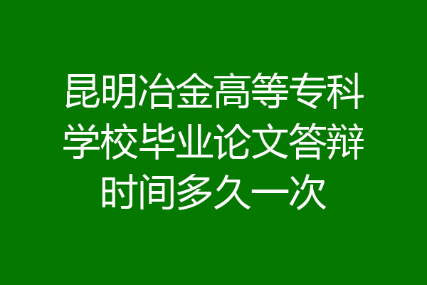 昆明冶金高等专科学校毕业论文答辩时间多久一次