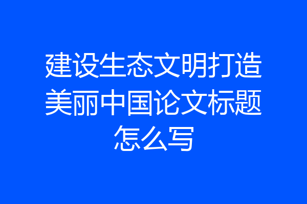 建设生态文明打造美丽中国论文标题怎么写