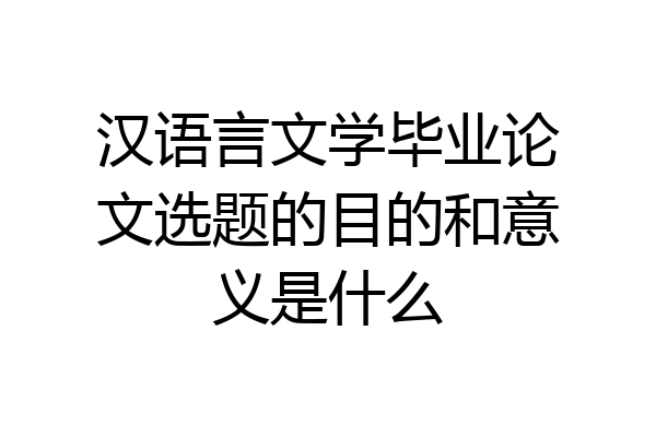 汉语言文学毕业论文选题的目的和意义是什么