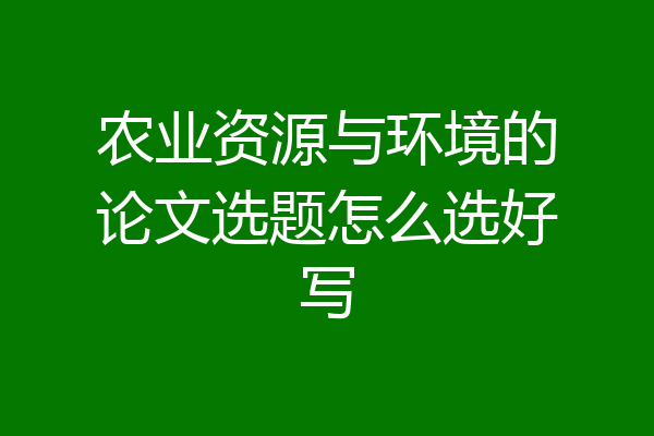 农业资源与环境的论文选题怎么选好写