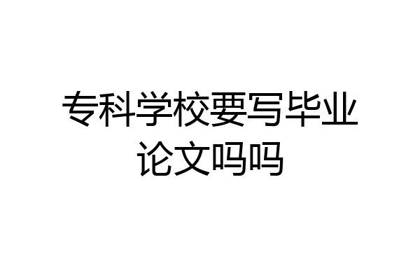 专科学校要写毕业论文吗吗