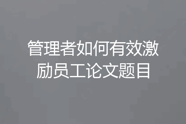管理者如何有效激励员工论文题目