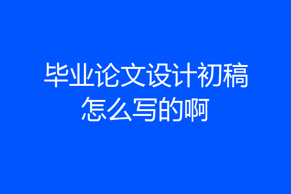 毕业论文设计初稿怎么写的啊