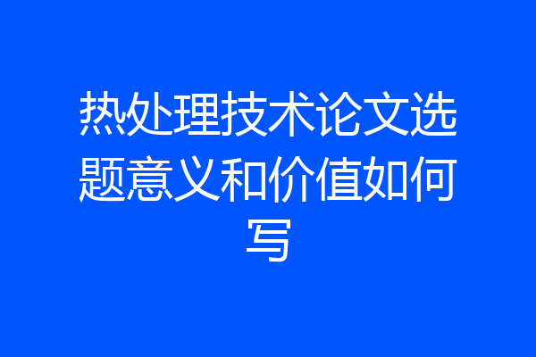 热处理技术论文选题意义和价值如何写