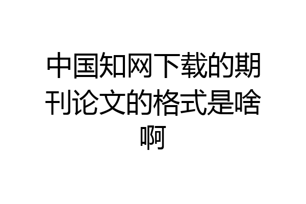 中国知网下载的期刊论文的格式是啥啊