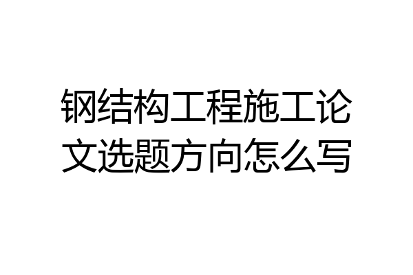 钢结构工程施工论文选题方向怎么写