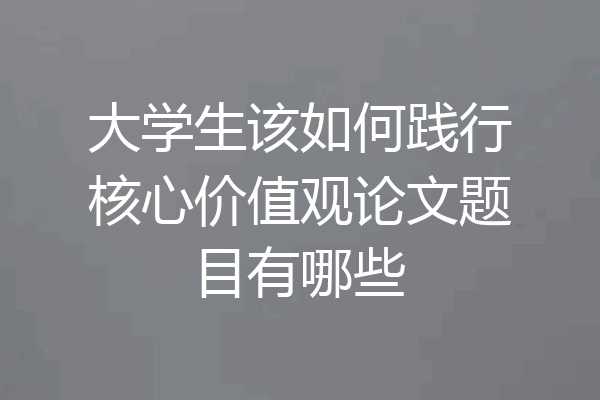 大学生该如何践行核心价值观论文题目有哪些