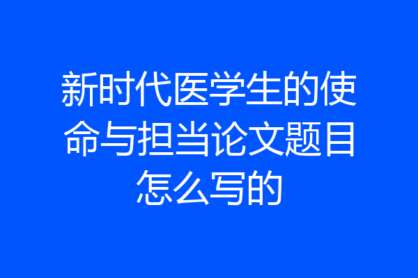 新时代医学生的使命与担当论文题目怎么写的