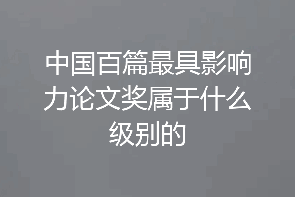 中国百篇最具影响力论文奖属于什么级别的