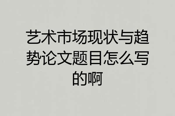 艺术市场现状与趋势论文题目怎么写的啊