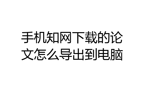 手机知网下载的论文怎么导出到电脑