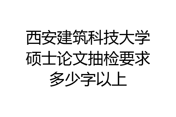 西安建筑科技大学硕士论文抽检要求多少字以上