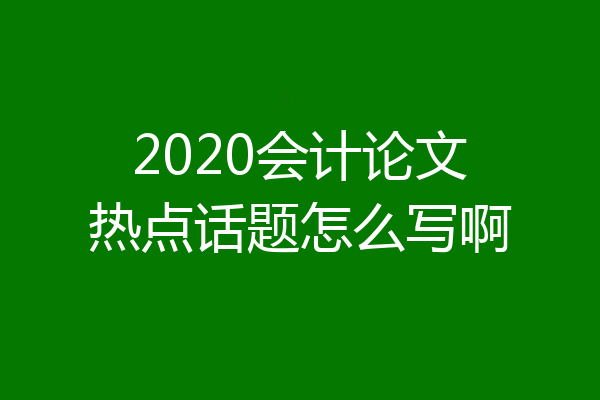 2020会计论文热点话题怎么写啊