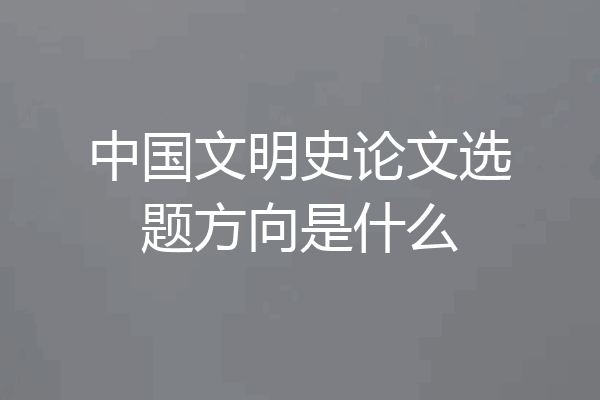 中国文明史论文选题方向是什么