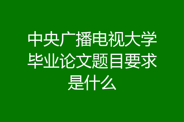 中央广播电视大学毕业论文题目要求是什么