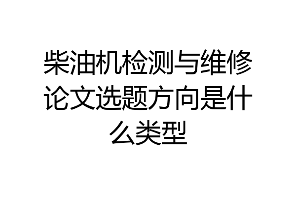 柴油机检测与维修论文选题方向是什么类型