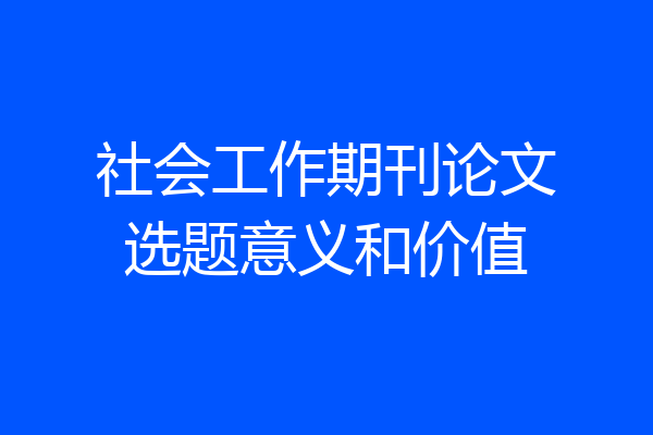 社会工作期刊论文选题意义和价值