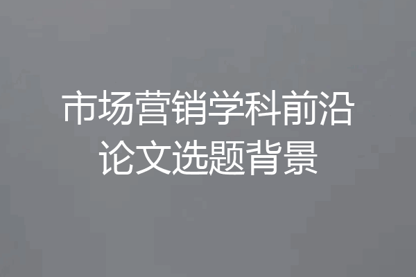 市场营销学科前沿论文选题背景