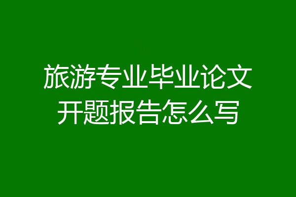 旅游专业毕业论文开题报告怎么写