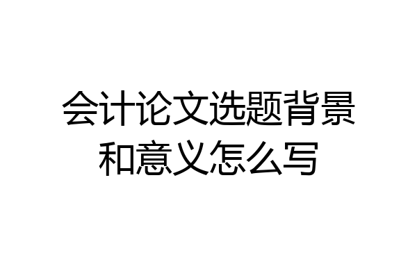 会计论文选题背景和意义怎么写
