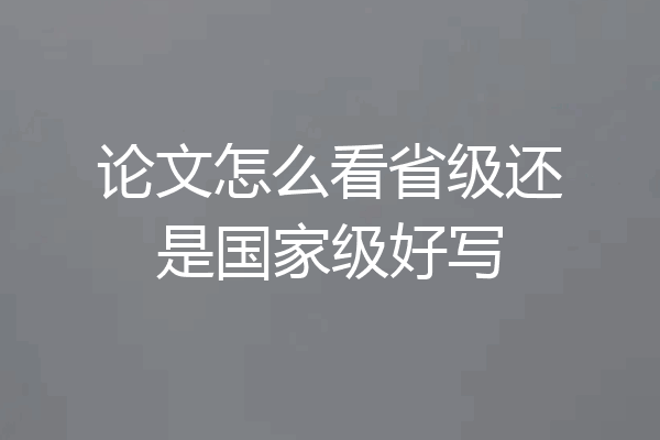 论文怎么看省级还是国家级好写