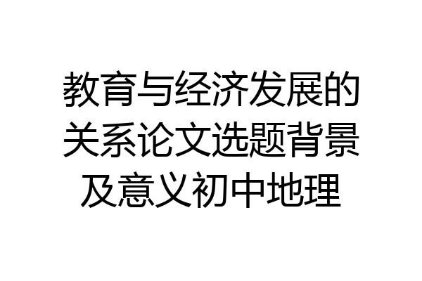 教育与经济发展的关系论文选题背景及意义初中地理